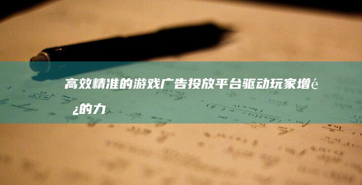 高效精准的游戏广告投放平台：驱动玩家增长的力量