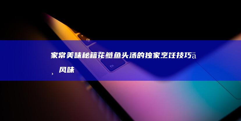 家常美味秘籍：花鲢鱼头汤的独家烹饪技巧与风味提升